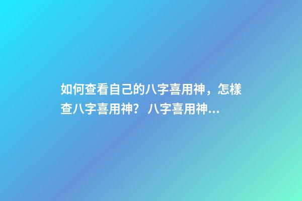 如何查看自己的八字喜用神，怎樣查八字喜用神？ 八字喜用神查詢表，最準確的八字喜用神查詢
